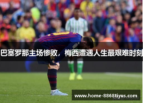 巴塞罗那主场惨败，梅西遭遇人生最艰难时刻