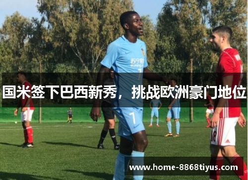 国米签下巴西新秀，挑战欧洲豪门地位